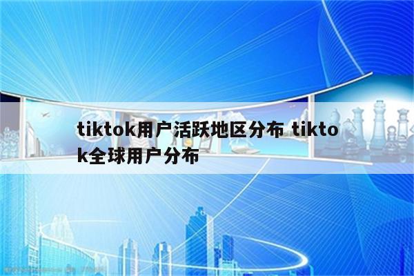 tiktok用户活跃地区分布 tiktok全球用户分布