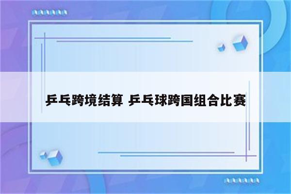 乒乓跨境结算 乒乓球跨国组合比赛