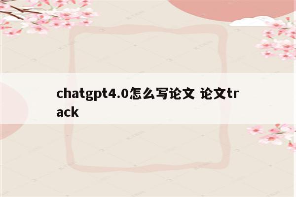 chatgpt4.0怎么写论文 论文track