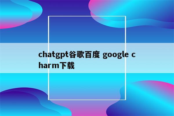 chatgpt谷歌百度 google charm下载