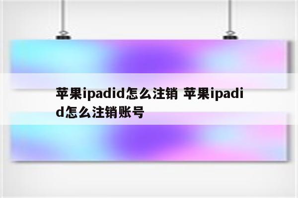 苹果ipadid怎么注销 苹果ipadid怎么注销账号