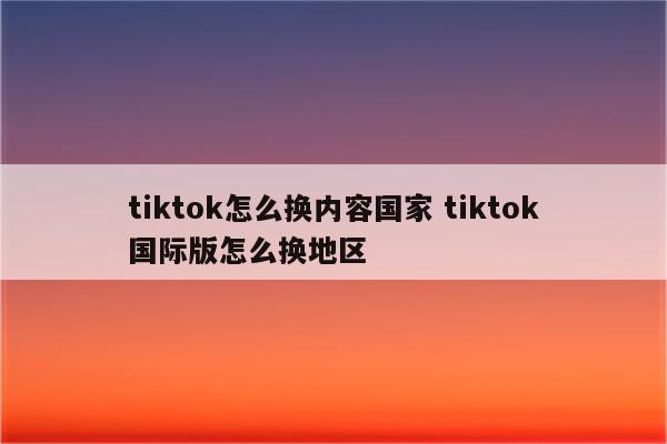 tiktok怎么换内容国家 tiktok国际版怎么换地区