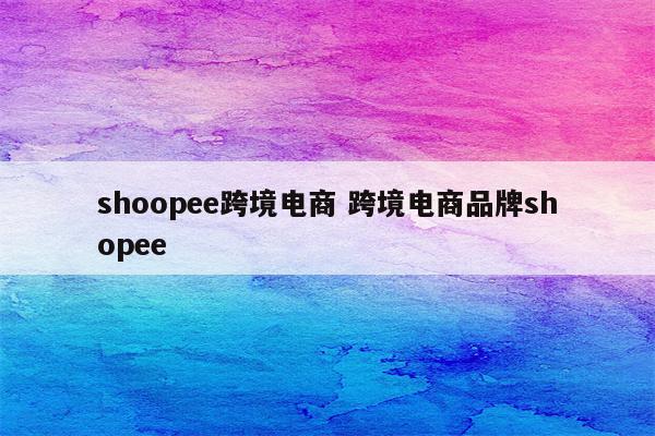 shoopee跨境电商 跨境电商品牌shopee