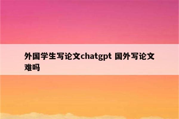 外国学生写论文chatgpt 国外写论文难吗
