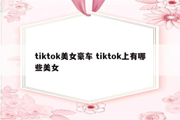 tiktok美女豪车 tiktok上有哪些美女