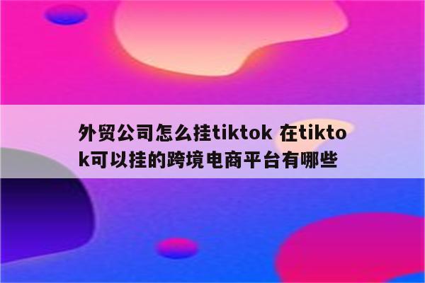 外贸公司怎么挂tiktok 在tiktok可以挂的跨境电商平台有哪些