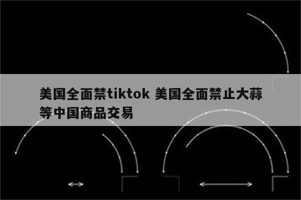 美国全面禁tiktok 美国全面禁止大蒜等中国商品交易