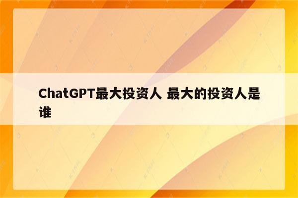 ChatGPT最大投资人 最大的投资人是谁