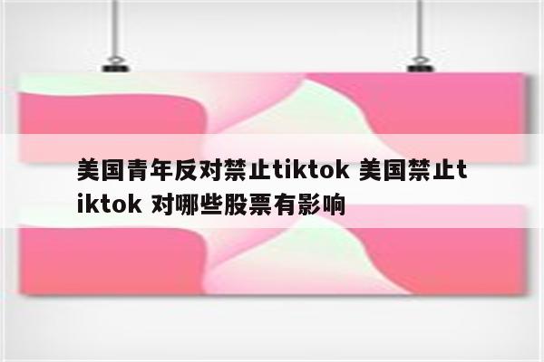 美国青年反对禁止tiktok 美国禁止tiktok 对哪些股票有影响
