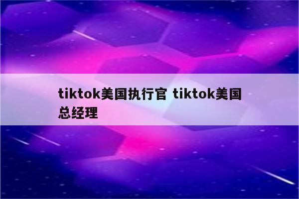 tiktok美国执行官 tiktok美国总经理