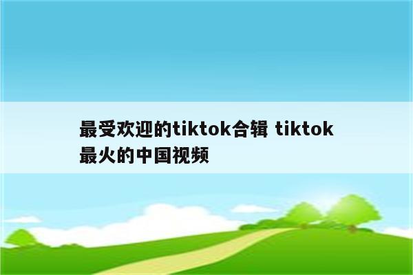 最受欢迎的tiktok合辑 tiktok最火的中国视频