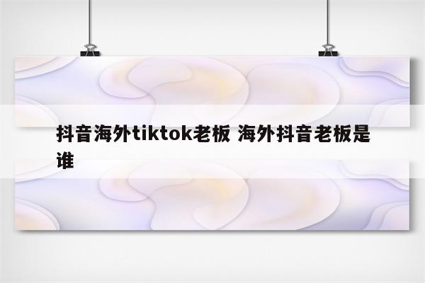 抖音海外tiktok老板 海外抖音老板是谁