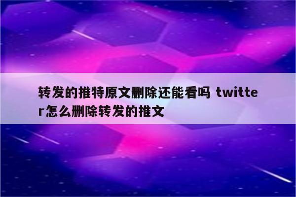 转发的推特原文删除还能看吗 twitter怎么删除转发的推文
