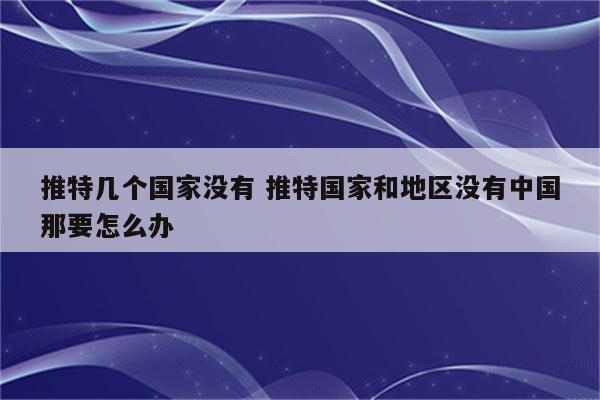 推特几个国家没有 推特国家和地区没有中国那要怎么办