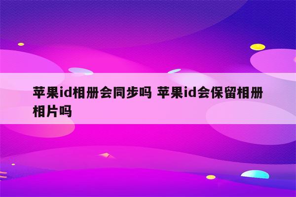 苹果id相册会同步吗 苹果id会保留相册相片吗