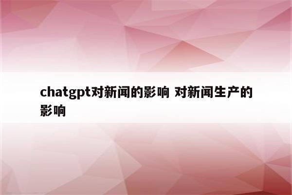 chatgpt对新闻的影响 对新闻生产的影响