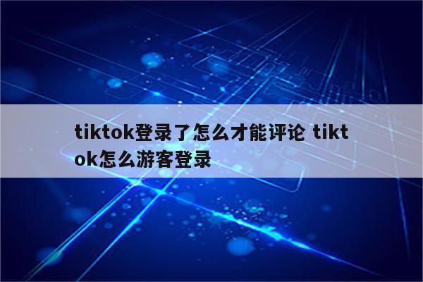 tiktok登录了怎么才能评论 tiktok怎么游客登录