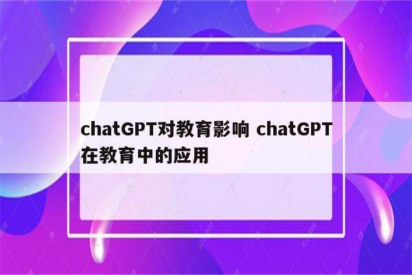 chatGPT对教育影响 chatGPT在教育中的应用