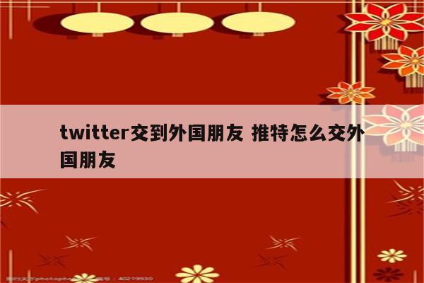 twitter交到外国朋友 推特怎么交外国朋友
