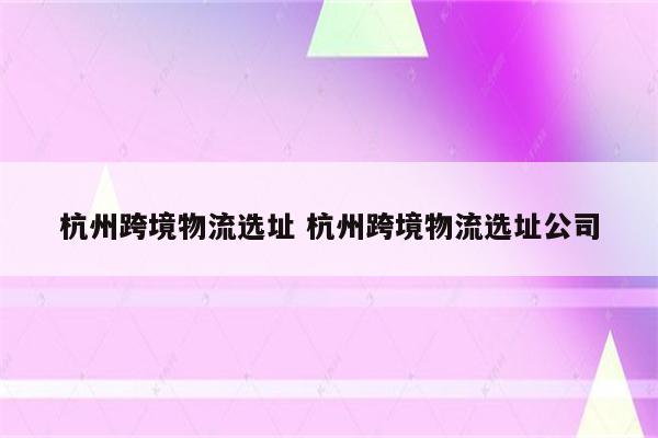 杭州跨境物流选址 杭州跨境物流选址公司