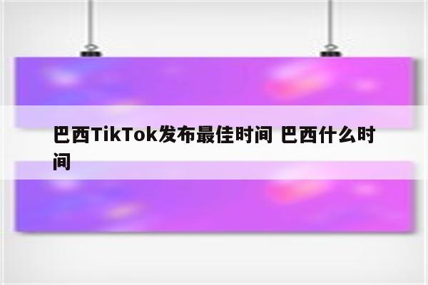 巴西TikTok发布最佳时间 巴西什么时间