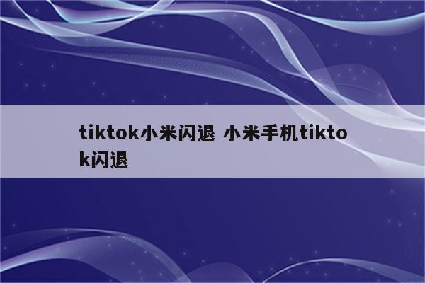 tiktok小米闪退 小米手机tiktok闪退