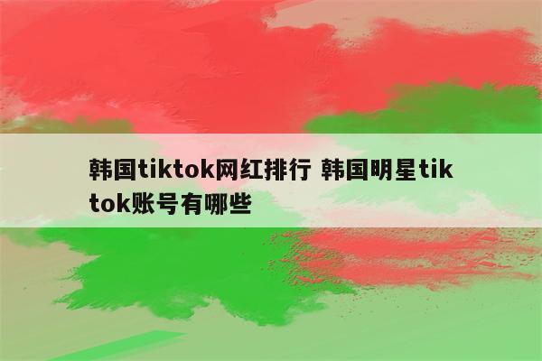 韩国tiktok网红排行 韩国明星tiktok账号有哪些