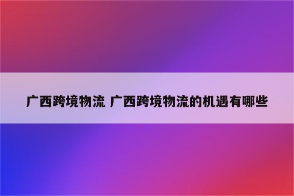 广西跨境物流 广西跨境物流的机遇有哪些