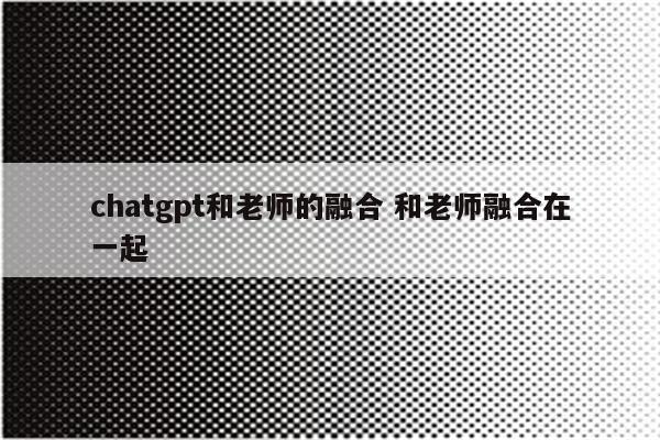 chatgpt和老师的融合 和老师融合在一起