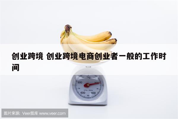 创业跨境 创业跨境电商创业者一般的工作时间