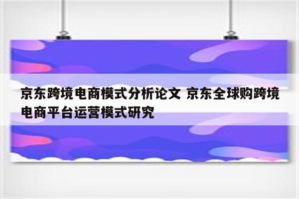 京东跨境电商模式分析论文 京东全球购跨境电商平台运营模式研究