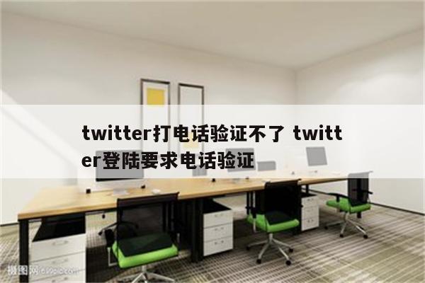 twitter打电话验证不了 twitter登陆要求电话验证