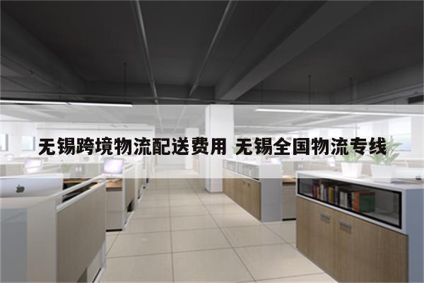 无锡跨境物流配送费用 无锡全国物流专线