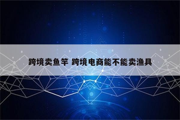 跨境卖鱼竿 跨境电商能不能卖渔具