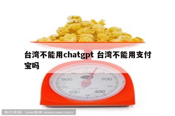 台湾不能用chatgpt 台湾不能用支付宝吗