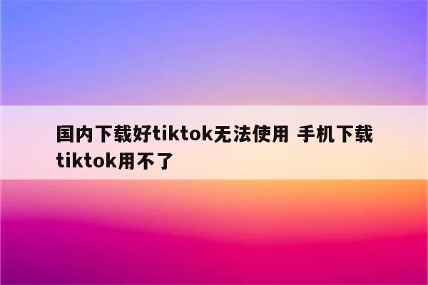 国内下载好tiktok无法使用 手机下载tiktok用不了