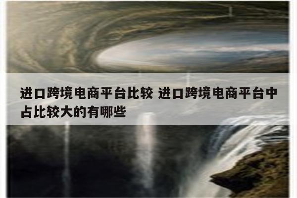 进口跨境电商平台比较 进口跨境电商平台中占比较大的有哪些