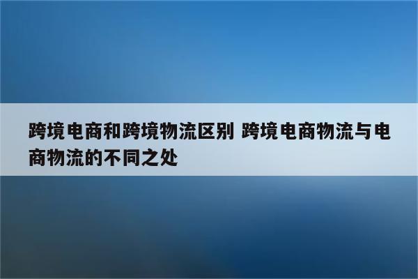 跨境电商和跨境物流区别 跨境电商物流与电商物流的不同之处