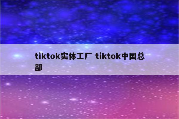tiktok实体工厂 tiktok中国总部
