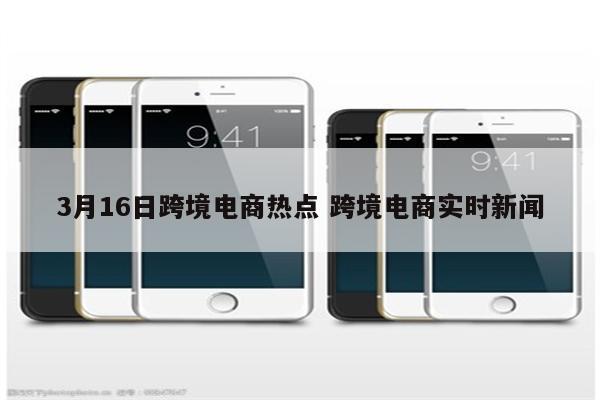 3月16日跨境电商热点 跨境电商实时新闻