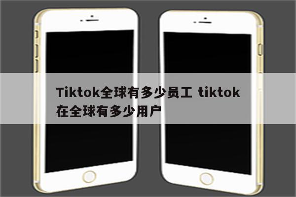 Tiktok全球有多少员工 tiktok在全球有多少用户