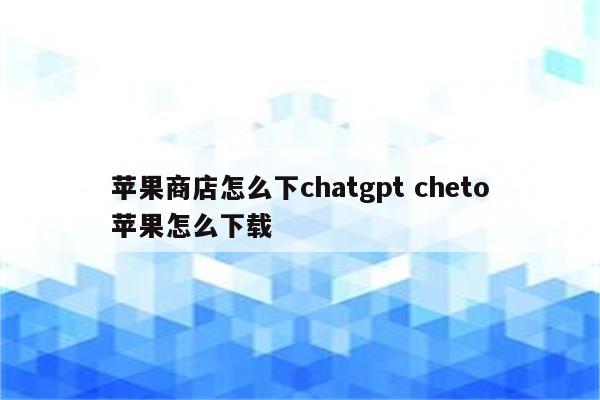 苹果商店怎么下chatgpt cheto苹果怎么下载