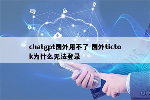 chatgpt国外用不了 国外tictok为什么无法登录