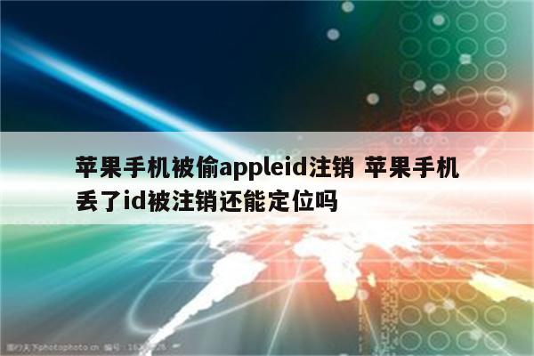 苹果手机被偷appleid注销 苹果手机丢了id被注销还能定位吗