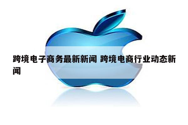 跨境电子商务最新新闻 跨境电商行业动态新闻