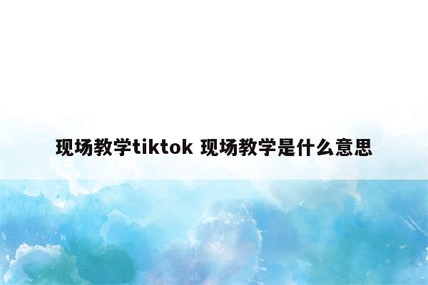 现场教学tiktok 现场教学是什么意思