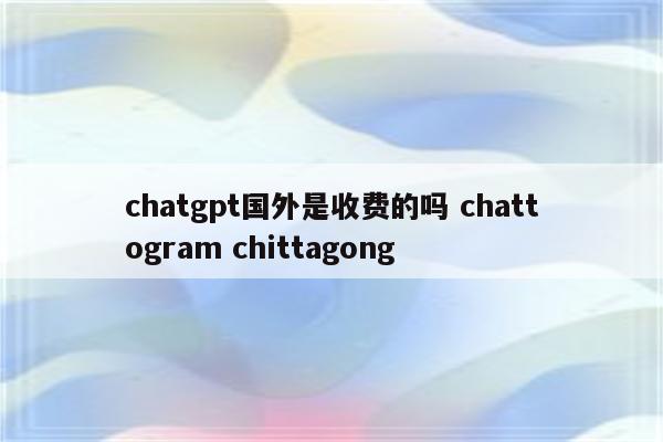 chatgpt国外是收费的吗 chattogram chittagong