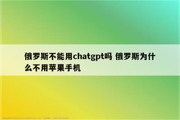 俄罗斯不能用chatgpt吗 俄罗斯为什么不用苹果手机