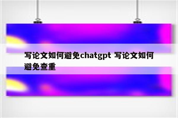 写论文如何避免chatgpt 写论文如何避免查重