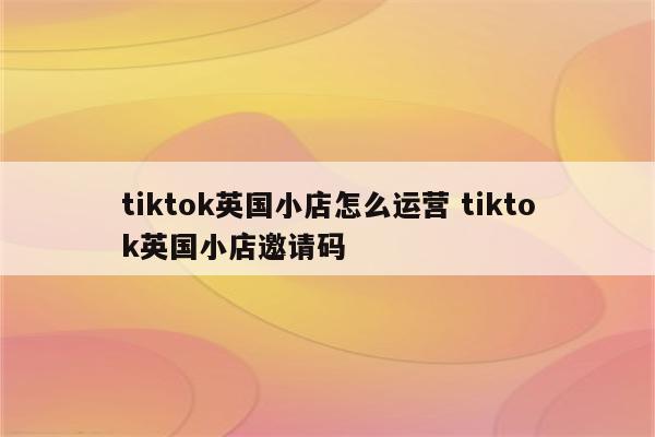 tiktok英国小店怎么运营 tiktok英国小店邀请码